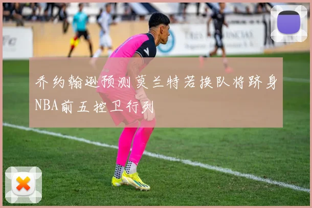 乔约翰逊预测莫兰特若换队将跻身NBA前五控卫行列