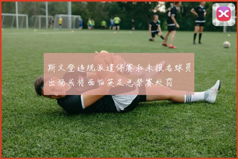 斯文登违规派遣停赛和未报名球员出场或将面临英足总禁赛处罚