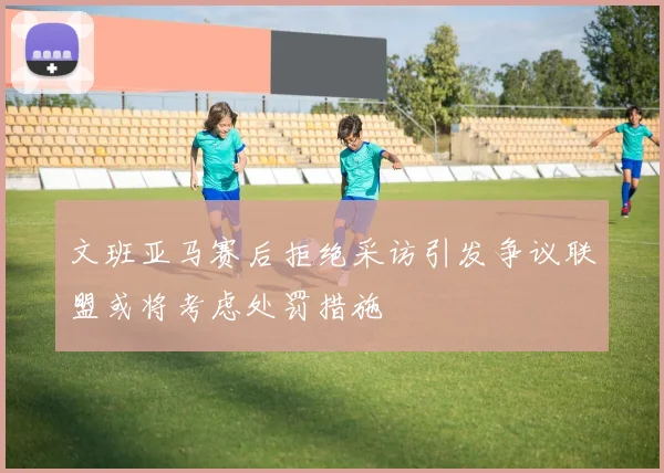 文班亚马赛后拒绝采访引发争议联盟或将考虑处罚措施