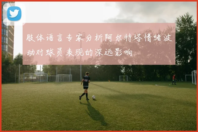 肢体语言专家分析阿尔特塔情绪波动对球员表现的深远影响
