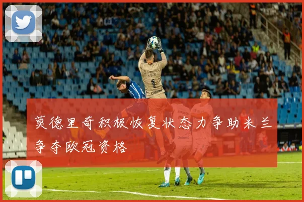 莫德里奇积极恢复状态力争助米兰争夺欧冠资格