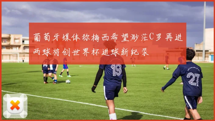 葡萄牙媒体称梅西希望渺茫C罗再进两球将创世界杯进球新纪录