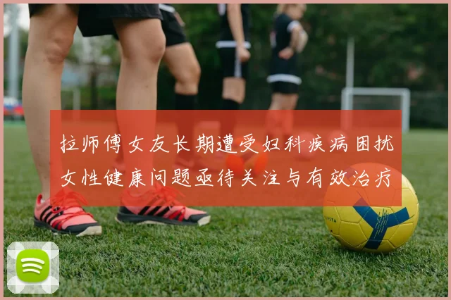 拉师傅女友长期遭受妇科疾病困扰女性健康问题亟待关注与有效治疗方案